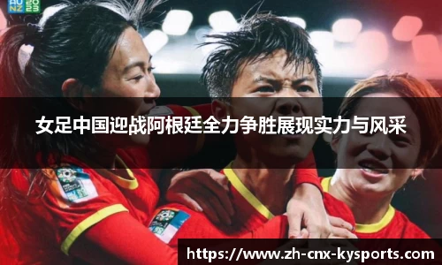 女足中国迎战阿根廷全力争胜展现实力与风采